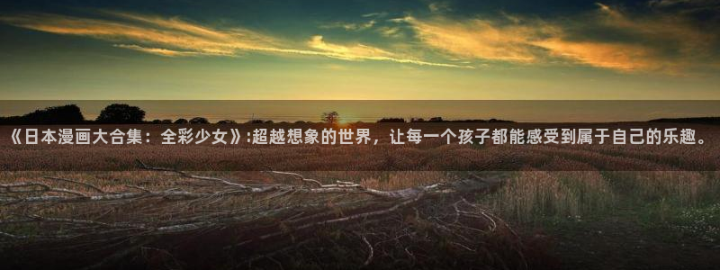 漫蛙网站登录链接：《日本漫画大合集：全彩少女》:超越想象的世界，让每一个孩子都能感受到属于自己的乐趣。